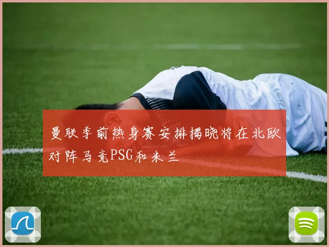 曼联季前热身赛安排揭晓将在北欧对阵马竞PSG和米兰