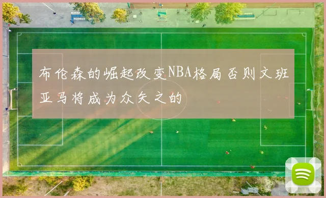 布伦森的崛起改变NBA格局否则文班亚马将成为众矢之的