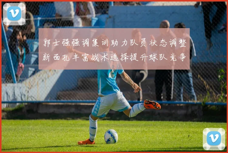 郭士强强调集训助力队员状态调整新面孔丰富战术选择提升球队竞争力