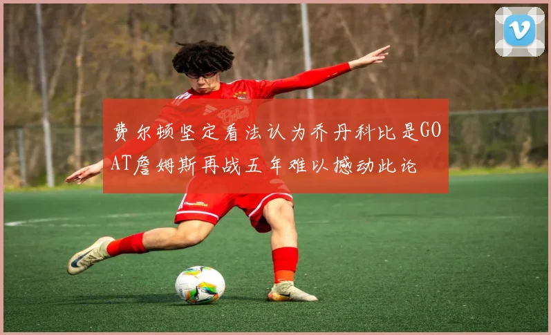 费尔顿坚定看法认为乔丹科比是GOAT詹姆斯再战五年难以撼动此论