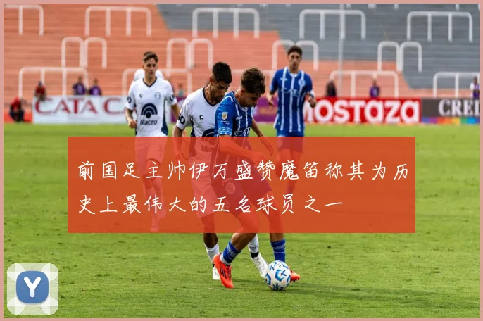 前国足主帅伊万盛赞魔笛称其为历史上最伟大的五名球员之一