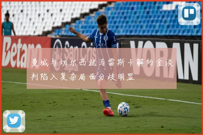 曼城与切尔西就马雷斯卡解约金谈判陷入复杂局面分歧明显