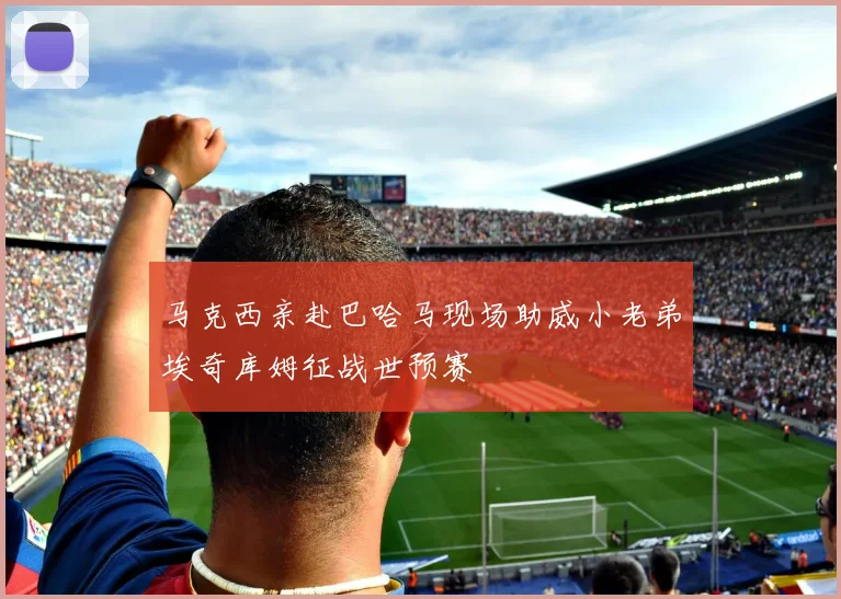 马克西亲赴巴哈马现场助威小老弟埃奇库姆征战世预赛
