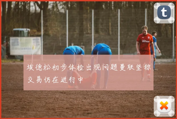 埃德松初步体检出现问题曼联坚称交易仍在进行中