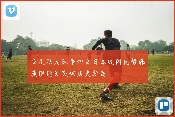亚足联九队争四分日本巩固优势韩澳伊能否突破历史新高