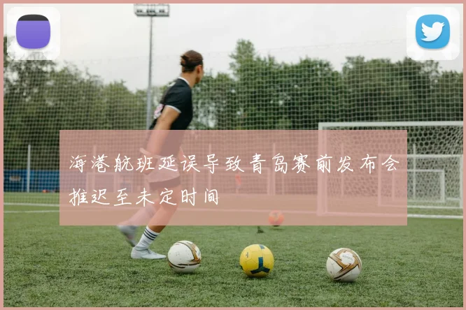 海港航班延误导致青岛赛前发布会推迟至未定时间