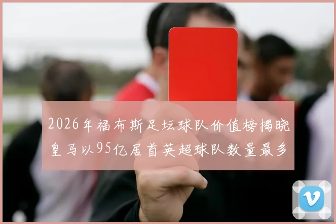 2026年福布斯足坛球队价值榜揭晓皇马以95亿居首英超球队数量最多