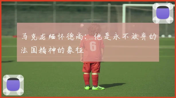 马克龙缅怀德尚：他是永不放弃的法国精神的象征