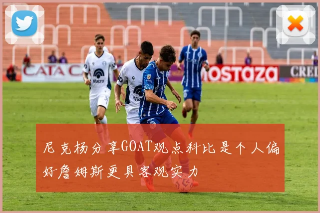 尼克杨分享GOAT观点科比是个人偏好詹姆斯更具客观实力