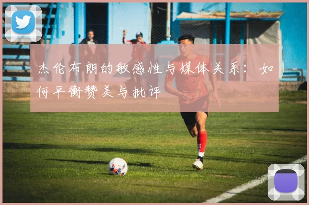 杰伦布朗的敏感性与媒体关系：如何平衡赞美与批评