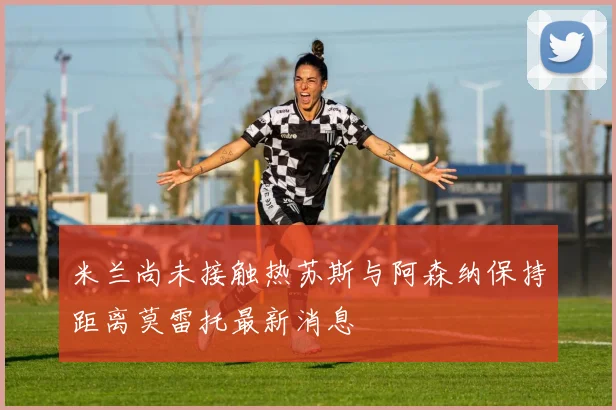 米兰尚未接触热苏斯与阿森纳保持距离莫雷托最新消息