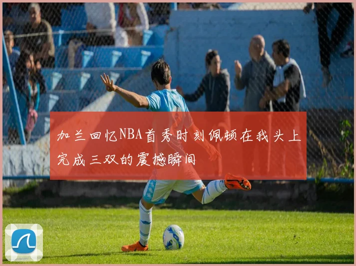 加兰回忆NBA首秀时刻佩顿在我头上完成三双的震撼瞬间