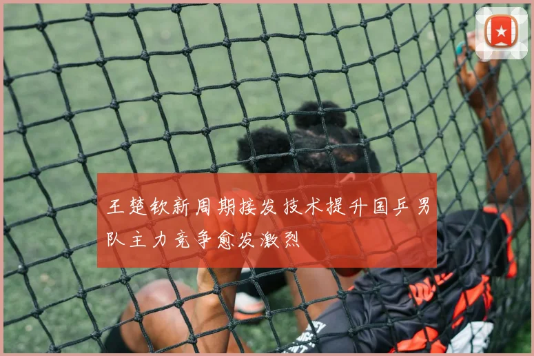 王楚钦新周期接发技术提升国乒男队主力竞争愈发激烈