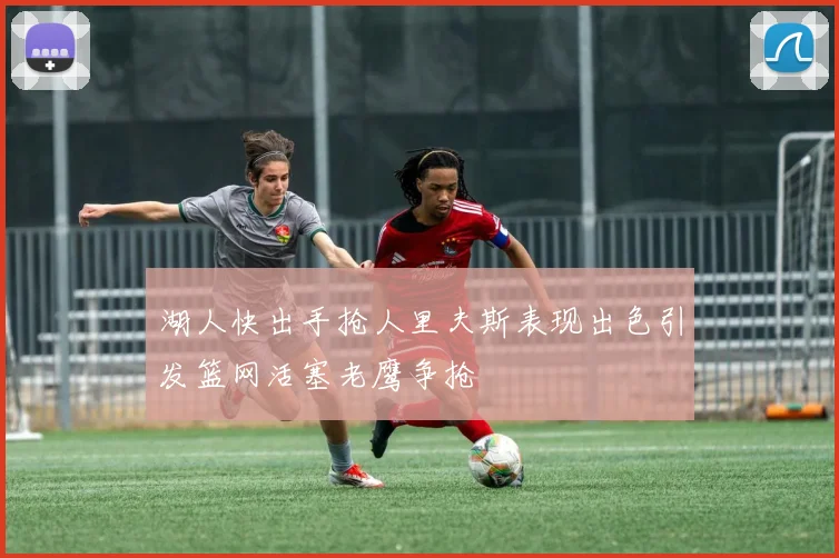 湖人快出手抢人里夫斯表现出色引发篮网活塞老鹰争抢