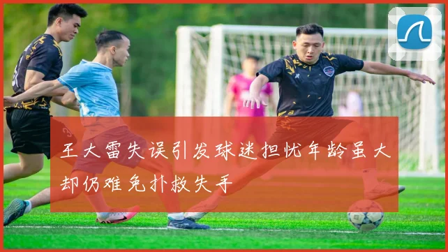 王大雷失误引发球迷担忧年龄虽大却仍难免扑救失手
