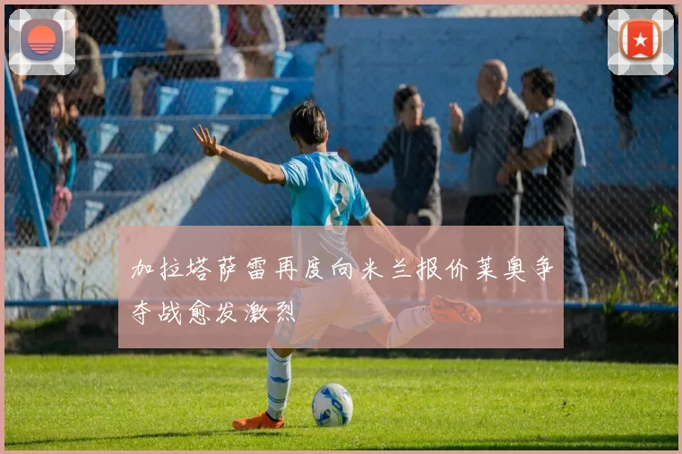 加拉塔萨雷再度向米兰报价莱奥争夺战愈发激烈