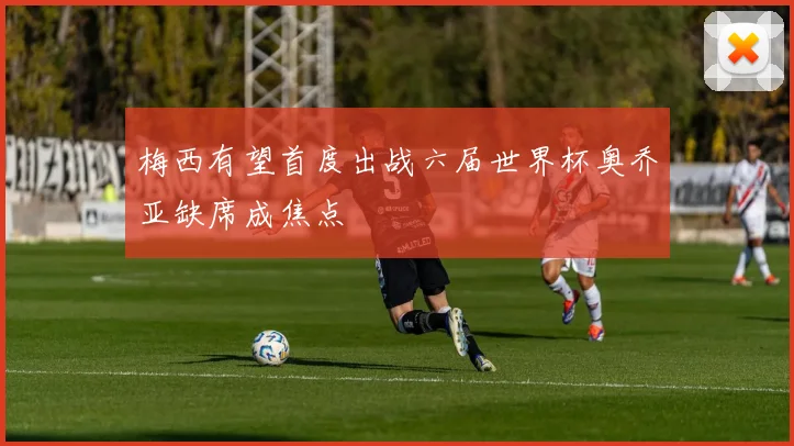 梅西有望首度出战六届世界杯奥乔亚缺席成焦点