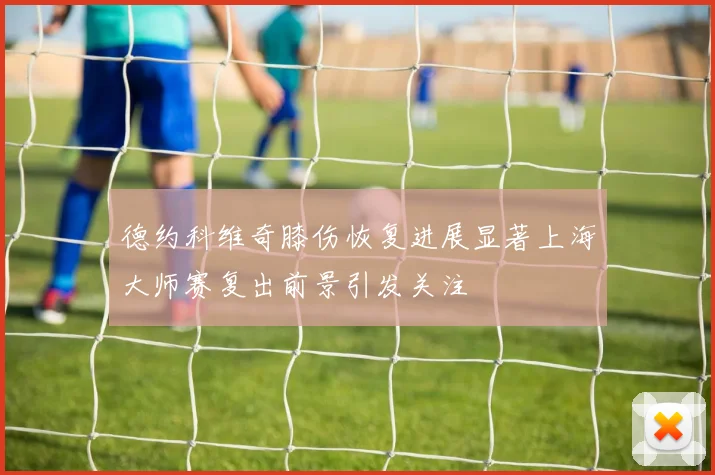 德约科维奇膝伤恢复进展显著上海大师赛复出前景引发关注