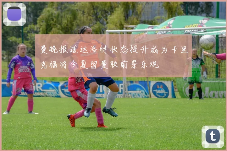 曼晚报道达洛特状态提升成为卡里克福将今夏留曼联前景乐观