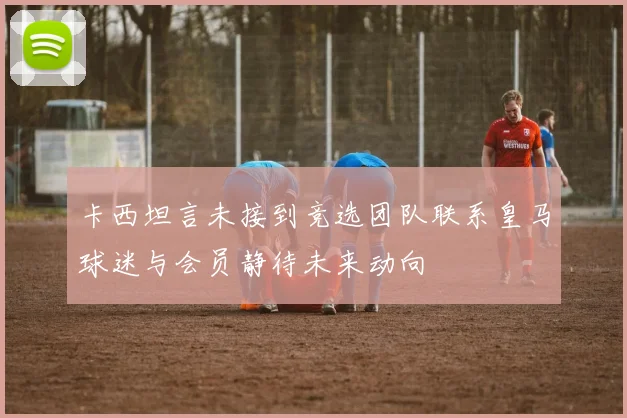 卡西坦言未接到竞选团队联系皇马球迷与会员静待未来动向