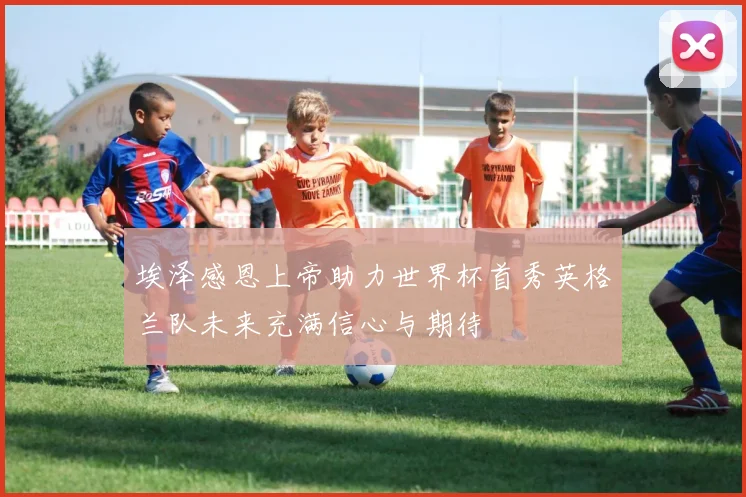 埃泽感恩上帝助力世界杯首秀英格兰队未来充满信心与期待