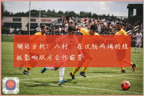 湖记分析：八村塁在攻防两端的短板影响双方合作前景