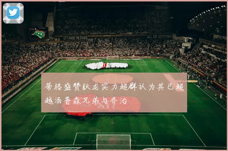 蒂格盛赞狄龙实力超群认为其已超越汤普森兄弟与乔治