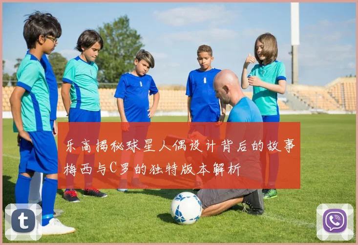 乐高揭秘球星人偶设计背后的故事梅西与C罗的独特版本解析