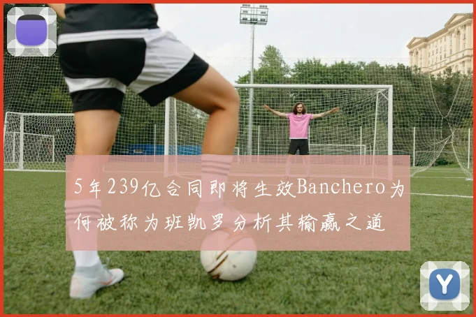 5年239亿合同即将生效Banchero为何被称为班凯罗分析其输赢之道
