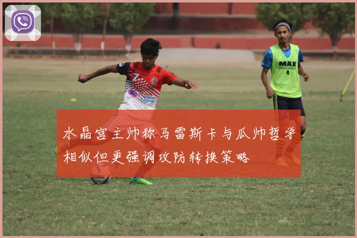 水晶宫主帅称马雷斯卡与瓜帅哲学相似但更强调攻防转换策略