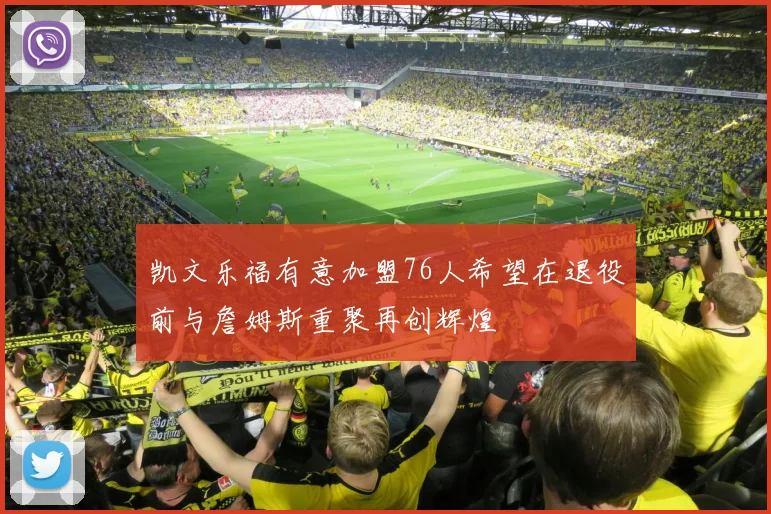凯文乐福有意加盟76人希望在退役前与詹姆斯重聚再创辉煌